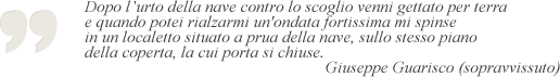 Dopo l'urto della nave contro lo scoglio venni gettato per terra e quando potei rialzarmi un'ondata fortissima mi spinde in un localetto situato a prua della nave, sullo stesso piano della coperta, la cui porta si chiuse. Giuseppe Guarisco, sopravvissuto.