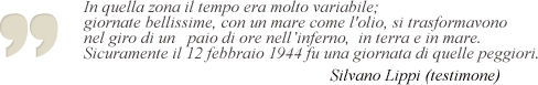 In quella zona il tempo era molto variabile; giornate bellissime, con un mare come l'olio, si trasformavano nel giro di un paio di ore nell'inferno, in terra e in mare. Sicuramente il 12 febbraio 1944 fu una giornata di quelle peggiori. Silvano Lippi, testimone.